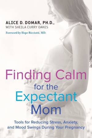 Finding Calm for the Expectant Mom: Tools for Reducing Stress, Anxiety , and Mood Swings During Your Pregnancy by Alice D. Domar