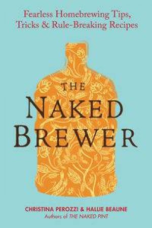 The Naked Brewer : Fearless Homebrewing Tips, Tricks & Rule-breaking Re cipes by Christina & Beaune Hallie Perozzi