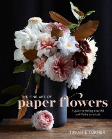 The Fine Art Of Paper Flowers: A Guide To Making Beautiful And Lifelike Botanicals by Tiffanie Turner