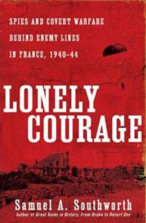 Lonely Courage: Spies and Covert Warfare Behind Enemy Lines in France, 1940-44 by Samuel A Southworth