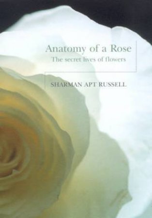 Anatomy Of A Rose: The Secret Lives Of Flowers by Sharman Apt Russell