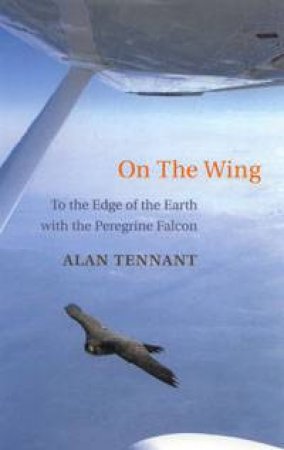 On The Wing: To The Edge Of The Earth With The Peregrine Falcon by Alan Tennant