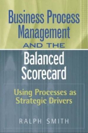 Business Process Management And The Balanced Scorecard: Using Processes As Strategic Drivers by Ralph F Smith