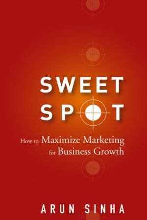 Sweet Spot: How To Maximize Marketing For Business Growth by Arun Sinha