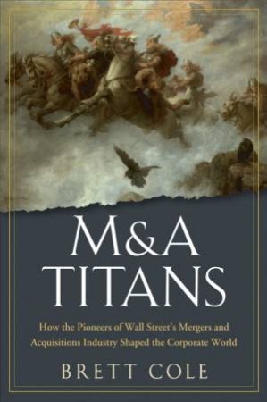 M&A Titans: The Pioneers Who Shaped Wall Street's Mergers and Acquisitions Industry by Brett Cole
