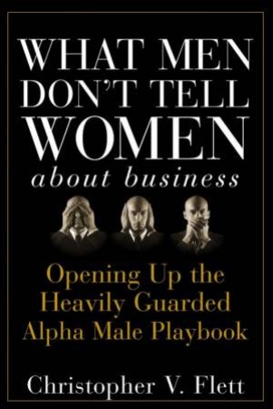 What Men Don't Tell Women About Business: Opening Up The Heavily Guarded Alpha Male Playbook by Christopher Flett