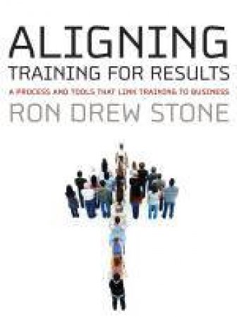 Aligning Training for Results: A Process and Tools That Link Training to Business by R D Stone