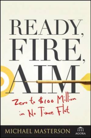 Ready, Fire, Aim: Zero To $100 Million In No Time Flat by Michael Masterson