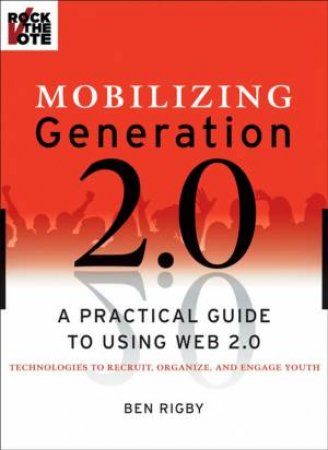 Mobilizing Generation 2.0: A Practical Guide To Using Web 2.0 Technologies To Recruit, Organize, And Engage Youth by Ben Rigby 
