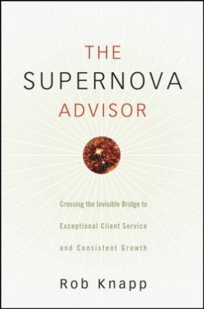 The Supernova Advisor: Crossing The Invisible Bridge To Exceptional Client Service And Consistent Growth by Robert Knapp
