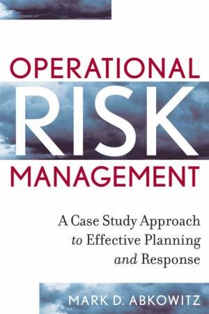 Operational Risk Management: A Case Study Approach To Effective Planning And Response by Mark Abkowitz