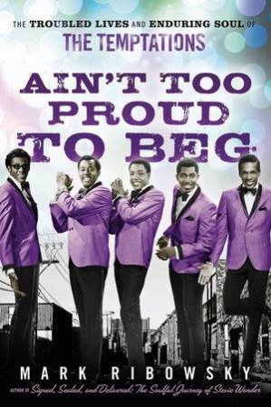 Ain't Too Proud to Beg: The Troubled Lives and Enduring Soul of the Temptations by Mark Ribowsky