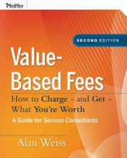 Valuebased Fees How to Charge  and Get  What Youre Worth Second Edition  a Guide for Consultants