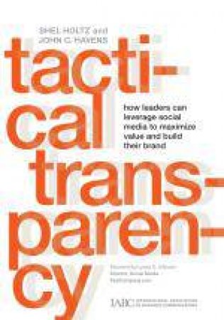 Tactical Transparency: How Leaders Can Leverage Social Media to Maximize Value and Build Their Brand by Shel Holtz & John C Havens