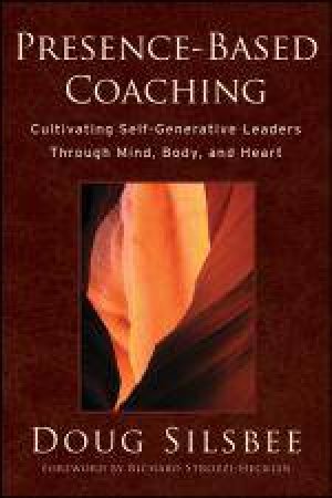 Presence-Based Coaching: Cultivating Self-Generative Leaders Through Mind, Body, and Heart by Doug Silsbee