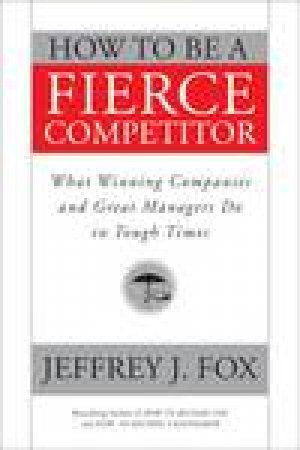 How to Be a Fierce Competitor: What Winning Companies and Great Managers Do in Tough Times by Jeffrey J Fox