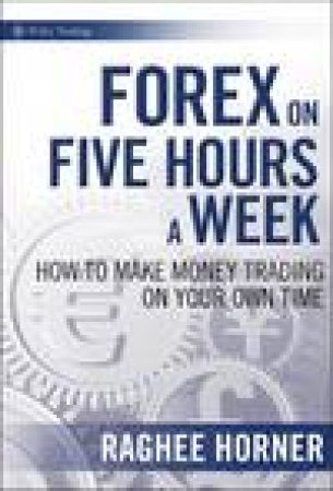Forex on Five Hours a Week: How to Make Money Trading on Your Own Time by Raghee Horner
