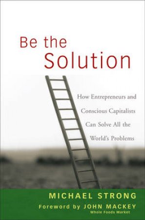 Be the Solution: How Entrepreneurs and Conscious Capitalists Can Solve All the World's Problems by Michael Strong & John Mackey