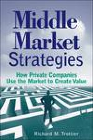 Middle Market Strategies: How Private Companies Use the Markets to Create Value by Richard M Trottier