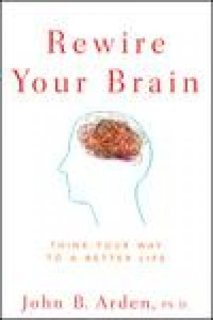 Rewire Your Brain: Think Your Way to a Better Life by John B Arden