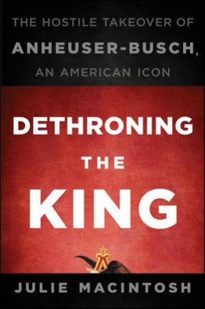 Dethroning The King: The Hostile Takeover Of Anheuser-busch, An American Icon by Julie MacIntosh