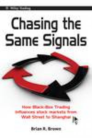 Chasing the Same Signals: How Black Box Trading Influences Stock Markets From Wall Street to Shanghai by Brian R Brown