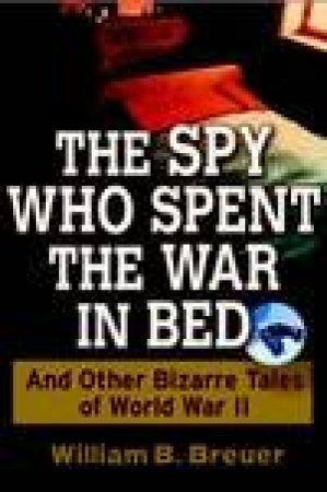 The Spy Who Spent The War In Bed And Other Bizarre Tales Of World War II by William B Breuer