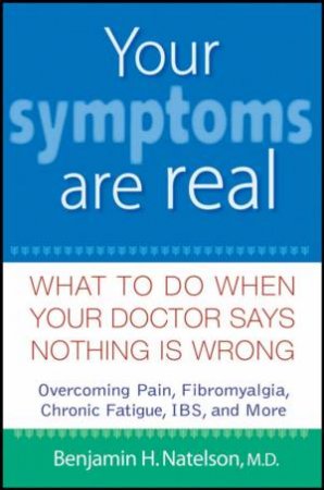 Your Symptoms Are Real: What To Do When Your Doctor Says Nothing Is Wrong by Benjamin Natelson