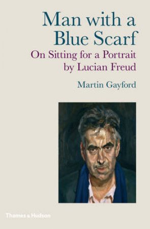 Man with a Blue Scarf: On Sitting for a Portrait by Lucien Freud by Martin Gayford