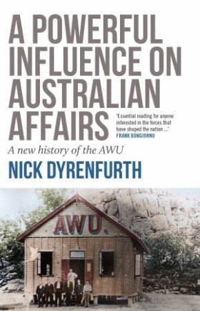 A Powerful Influence On Australian Affairs: A New History Of The AWU by Nick Dyrenfurth