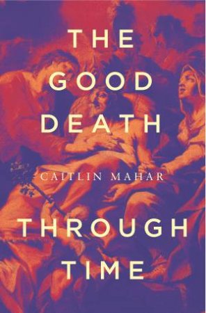 The Good Death Through Time by Caitlin Mahar