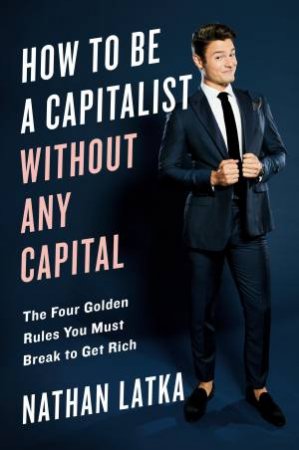 How To Be A Capitalist Without Any Capital: The Four Golden Rules You Must Break To Get Rich by Nathan Latka