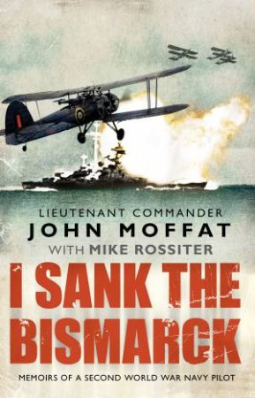 I Sank The Bismarck: Memoirs of a Second World War Navy Pilot by John Moffat & Mike Rossiter