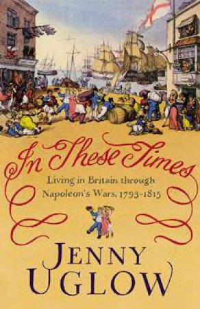 In These Times: Living in Britain through Napoleon's Wars, 1793-1815 by Jenny Uglow