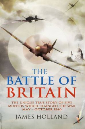 The Battle Of Britain: The Unique True Story of Five Months Which Changed the War, May-October 1940 by James Holland