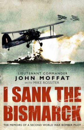 I Sank The Bismarck: The Memoirs fo a Second World War Bomber Pilot by John Moffat & Mike Rossiter