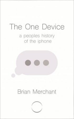 The One Device: The Secret History Of The iPhone by Brian Merchant