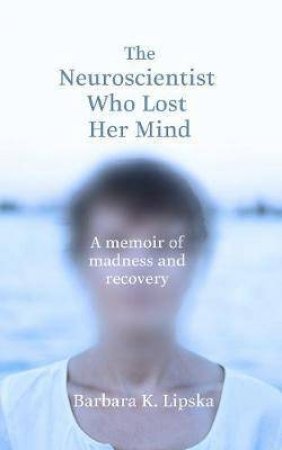 The Neuroscientist Who Lost Her Mind: A Memoir Of Madness And Recovery by Barbara K.Lipska