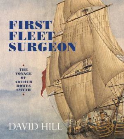 First Fleet Surgeon: The Voyage of Arthur Bowes Smyth by David Hill