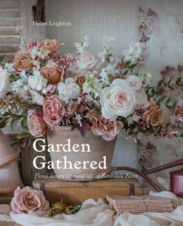 Garden Gathered: Floral design & Rural Life At Riverdale Farm by Helen Leighton