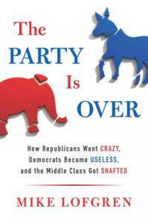 The Party Is Over: How Republicans Went Crazy, Democrats Became Useless, And The Middle Class Got Shafted by Mike Lofgren