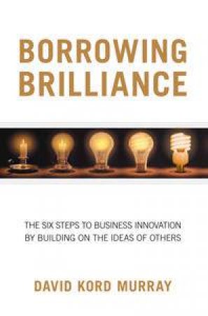 Borrowing Brilliance: The Six Steps To Business Innovation by Building on the Ideas of Others by Murray David & Rothstein Larry Kord