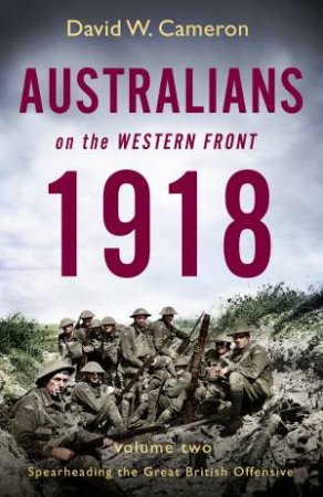 Australians On The Western Front 1918 Volume II: Spearheading The Great British Offensive by David W. Cameron