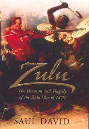 Zulu: The Heroism And Tragedy Of The Zulu War by David Saul