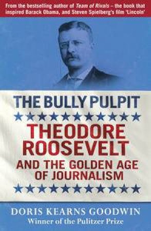 The Bully Pulpit: Theodore Roosevelt and the Golden Age of Journalism by Doris Kearns Goodwin