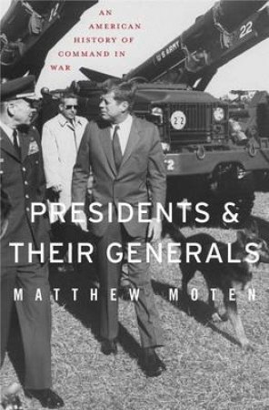 Presidents and Their Generals by Matthew Moten