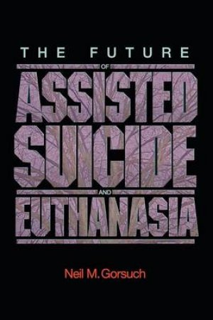 The Future of Assisted Suicide and Euthanasia by Neil M. Gorsuch