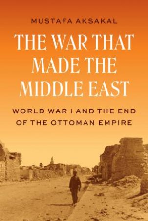 The War That Made the Middle East by Mustafa Aksakal
