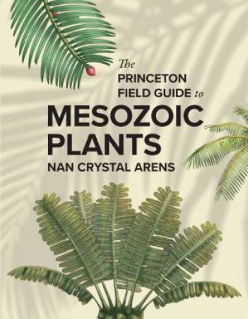 The Princeton Field Guide to Mesozoic Plants by Nan Crystal Arens & Julius Csotonyl & Sante Mazzei & Shuyu Hsu