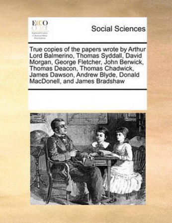 True Copies of the Papers Wrote by Arthur Lord Balmerino, Thomas Syddall, David Morgan, George Fletcher, John Berwick, Thomas Deacon, Thomas Chadwick, James Dawson, Andrew Blyde, Donald Macdonell, and James Bradshaw by Multiple Contributors